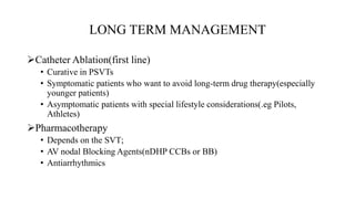 LONG TERM MANAGEMENT
Catheter Ablation(first line)
• Curative in PSVTs
• Symptomatic patients who want to avoid long-term drug therapy(especially
younger patients)
• Asymptomatic patients with special lifestyle considerations(.eg Pilots,
Athletes)
Pharmacotherapy
• Depends on the SVT;
• AV nodal Blocking Agents(nDHP CCBs or BB)
• Antiarrhythmics
 