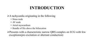 INTRODUCTION
A tachycardia originating in the following
• Sinus node
• AV node
• Atrial myocardium
• Bundle of His above the bifurcation
Presents with a characteristic narrow QRS complex on ECG with few
exceptions(pre-excitation or aberrant conduction)
 