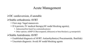 Acute Management
DC cardioversion, if unstable
Stable orthodromic AVRT
• First step: Vagal maneuvers
• If it persists; IV medical therapy(AV nodal blocking agents);
• Adenosine(first line(if no contraindications)
• Other options; nDHP CCBs(verapamil, diltiazem) or beta blocker(.e.g metoprolol)
Stable Antridromic AVRT
• Established diagnosis of AVRT: Antiarrhythmics( Procainamide, Ibutilide)
• Uncertain diagnosis: Avoid AV nodal blocking agents
 