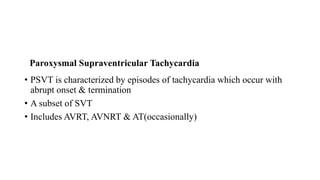 • PSVT is characterized by episodes of tachycardia which occur with
abrupt onset & termination
• A subset of SVT
• Includes AVRT, AVNRT & AT(occasionally)
Paroxysmal Supraventricular Tachycardia
 