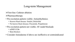 Long-term Management
First-line: Catheter ablation
Pharmacotherapy
• Pre-excitation pattern visible- Antiarrhythmics
• Known Heart disease: Sotalol, Doferilide
• No known Heart disease; Flecainide, Propafenone
• Pre-excitation pattern not visible- AV nodal blockade
• nDHP CCBs
• Beta blockers
• Consider Amiodarone if above are ineffective or contraindicated
 