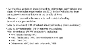 • A congenital condition characterized by intermittent tachycardias and
signs of ventricular preexcitation on ECG, both of which arise from
an accessory pathway known as the bundle of Kent
• Abnormal connection between atria and ventricles leading
to ventricular preexcitation
• May be associated with structural abnormalities(e.g Ebstein anomaly)
• May be asymptomatic (WPW pattern) or associated
with arrhythmias (WPW syndrome), including:
• AVRT(most common; 80%)
• Atrial fibrillation(15–35%; incidence increases with age)
• Atrial flutter (5%)
• Others (rare): MAT, focal atrial tachycardia, VFIB
 