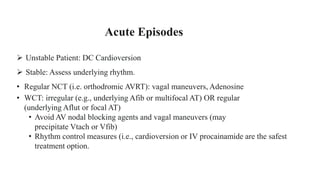  Unstable Patient: DC Cardioversion
 Stable: Assess underlying rhythm.
• Regular NCT (i.e. orthodromic AVRT): vagal maneuvers, Adenosine
• WCT: irregular (e.g., underlying Afib or multifocal AT) OR regular
(underlying Aflut or focal AT)
• Avoid AV nodal blocking agents and vagal maneuvers (may
precipitate Vtach or Vfib)
• Rhythm control measures (i.e., cardioversion or IV procainamide are the safest
treatment option.
Acute Episodes
 