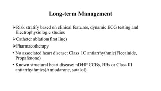 Long-term Management
Risk stratify based on clinical features, dynamic ECG testing and
Electrophysiologic studies
Catheter ablation(first line)
Pharmacotherapy
• No associated heart disease: Class 1C antiarrhythmic(Flecainide,
Propafenone)
• Known structural heart disease: nDHP CCBs, BBs or Class III
antiarrhythmics(Amiodarone, sotalol)
 