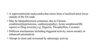 • A supraventricular tachycardia that arises from a localized atrial focus
outside of the SA node
• May be Idiopathic(most common), due to Chronic
conditions(hypertension, cardiomyopathy), Acute conditions(MI,
sepsis) or Drug toxicity(.e.g. Digoxin, Theophylline, Cocaine)
• Different mechanisms including triggered activity, micro-reentry or
enhanced automaticity
• Abrupt in onset and worsened by adrenergic activity
 
