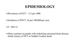 EPIDEMIOLOGY
Prevalence of SVT: ~ 2.3 per 1000
Incidence of PSVT: 36 per 100,000 per year
F : M(2:1)
More common in people with underlying structural heart disease,
family history of SVT or Sudden Cardiac death
 