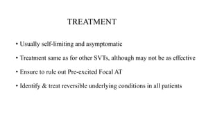 TREATMENT
• Usually self-limiting and asymptomatic
• Treatment same as for other SVTs, although may not be as effective
• Ensure to rule out Pre-excited Focal AT
• Identify & treat reversible underlying conditions in all patients
 