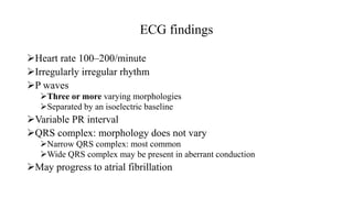 ECG findings
Heart rate 100–200/minute
Irregularly irregular rhythm
P waves
Three or more varying morphologies
Separated by an isoelectric baseline
Variable PR interval
QRS complex: morphology does not vary
Narrow QRS complex: most common
Wide QRS complex may be present in aberrant conduction
May progress to atrial fibrillation
 