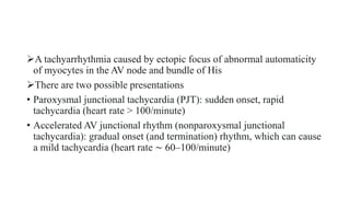 A tachyarrhythmia caused by ectopic focus of abnormal automaticity
of myocytes in the AV node and bundle of His
There are two possible presentations
• Paroxysmal junctional tachycardia (PJT): sudden onset, rapid
tachycardia (heart rate > 100/minute)
• Accelerated AV junctional rhythm (nonparoxysmal junctional
tachycardia): gradual onset (and termination) rhythm, which can cause
a mild tachycardia (heart rate ∼ 60–100/minute)
 