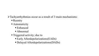 Tachyarrhythmias occur as a result of 3 main mechanisms:
 Reentry
 Automaticity
 Enhanced
 Abnormal
 Triggered activity; due to
 Early Afterdepolarizations(EADs)
 Delayed Afterdepolarizations(DADs)
 