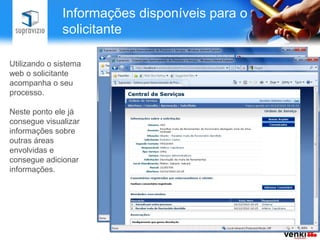 Informações disponíveis para o
              solicitante

Utilizando o sistema
web o solicitante
acompanha o seu
processo.

Neste ponto ele já
consegue visualizar
informações sobre
outras áreas
envolvidas e
consegue adicionar
informações.
 