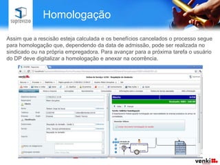 Homologação

Assim que a rescisão esteja calculada e os benefícios cancelados o processo segue
para homologação que, dependendo da data de admissão, pode ser realizada no
sindicado ou na própria empregadora. Para avançar para a próxima tarefa o usuário
do DP deve digitalizar a homologação e anexar na ocorrência.
 