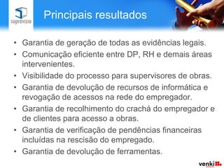 Principais resultados

• Garantia de geração de todas as evidências legais.
• Comunicação eficiente entre DP, RH e demais áreas
  intervenientes.
• Visibilidade do processo para supervisores de obras.
• Garantia de devolução de recursos de informática e
  revogação de acessos na rede do empregador.
• Garantia de recolhimento do crachá do empregador e
  de clientes para acesso a obras.
• Garantia de verificação de pendências financeiras
  incluídas na rescisão do empregado.
• Garantia de devolução de ferramentas.
 