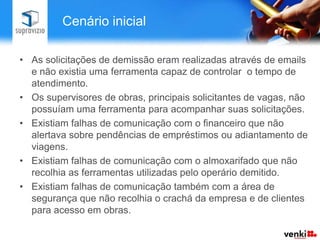 Cenário inicial

• As solicitações de demissão eram realizadas através de emails
  e não existia uma ferramenta capaz de controlar o tempo de
  atendimento.
• Os supervisores de obras, principais solicitantes de vagas, não
  possuíam uma ferramenta para acompanhar suas solicitações.
• Existiam falhas de comunicação com o financeiro que não
  alertava sobre pendências de empréstimos ou adiantamento de
  viagens.
• Existiam falhas de comunicação com o almoxarifado que não
  recolhia as ferramentas utilizadas pelo operário demitido.
• Existiam falhas de comunicação também com a área de
  segurança que não recolhia o crachá da empresa e de clientes
  para acesso em obras.
 