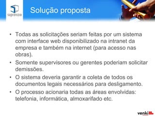 Solução proposta


• Todas as solicitações seriam feitas por um sistema
  com interface web disponibilizado na intranet da
  empresa e também na internet (para acesso nas
  obras).
• Somente supervisores ou gerentes poderiam solicitar
  demissões.
• O sistema deveria garantir a coleta de todos os
  documentos legais necessários para desligamento.
• O processo acionaria todas as áreas envolvidas:
  telefonia, informática, almoxarifado etc.
 