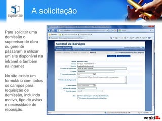 A solicitação

Para solicitar uma
demissão o
supervisor de obra
ou gerente
passaram a utilizar
um site disponível na
intranet e também
na internet

No site existe um
formulário com todos
os campos para
requisição de
demissão, incluindo
motivo, tipo de aviso
e necessidade de
reposição.
 