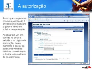 A autorização

Assim que o supervisor
conclui a solicitação é
enviado um email para
o gerente imediato
solicitando aprovação.

Ao clicar em um link
contido no email é
exibida uma página de
aprovação. Neste
momento o gestor do
solicitante visualiza
detalhes da solicitação
e decide sobre a forma
de desligamento.
 