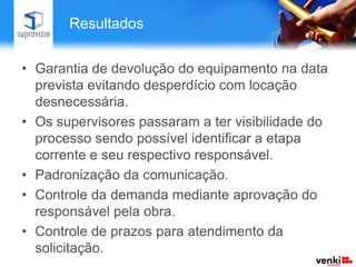 Resultados


• Garantia de devolução do equipamento na data
  prevista evitando desperdício com locação
  desnecessária.
• Os supervisores passaram a ter visibilidade do
  processo sendo possível identificar a etapa
  corrente e seu respectivo responsável.
• Padronização da comunicação.
• Controle da demanda mediante aprovação do
  responsável pela obra.
• Controle de prazos para atendimento da
  solicitação.
 