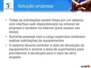 Solução proposta


• Todas as solicitações seriam feitas por um sistema
  com interface web disponibilizado na intranet da
  empresa e também na internet (para acesso nas
  obras)
• Somente pessoas com o cargo supervisor poderiam
  realizar solicitações de equipamentos
• O sistema deveria controlar a data de devolução do
  equipamento e acionar a área de suprimentos para
  providenciar a devolução para o caso de ativo
  alugado
 
