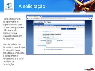 A solicitação

Para solicitar um
equipamento o
supervisor de obra
ou um dos gerentes
utiliza um site
disponível na
intranet e também
na internet

No site existe um
formulário com todos
os campos para
solicitação, incluindo
o equipamento
necessário e a data
prevista de
devolução.
 