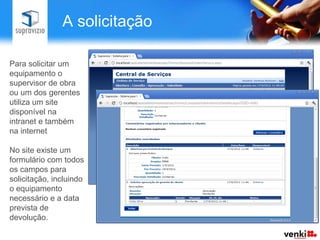 A solicitação

Para solicitar um
equipamento o
supervisor de obra
ou um dos gerentes
utiliza um site
disponível na
intranet e também
na internet

No site existe um
formulário com todos
os campos para
solicitação, incluindo
o equipamento
necessário e a data
prevista de
devolução.
 