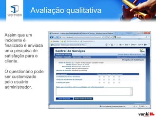  Inclui comunicação para equipe de solucionadores (programadores e suporte).Acordo de Nível de ServiçoCriarExecutarMonitorarO Acordo de Nível de Serviço (também conhecido como SLA) permite configurar prazos para conclusão de um processo. É um acordo firmado com o solicitante de um determinado serviço.O Supravizio permite criar, executar e monitorar prazos de acordosÉ possível criar regras de envio de email e escalonamento para garantir cumprimento do prazo.
