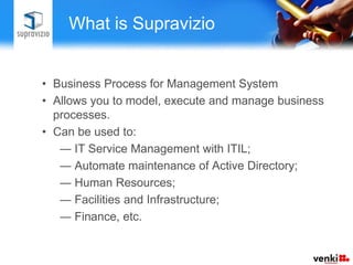 What is Supravizio


• Business Process for Management System
• Allows you to model, execute and manage business
  processes.
• Can be used to:
   ― IT Service Management with ITIL;
   ― Automate maintenance of Active Directory;
   ― Human Resources;
   ― Facilities and Infrastructure;
   ― Finance, etc.
 