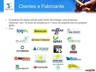 Clientes e Fabricante

• O produto foi desenvolvido pela Venki Tecnologia, uma empresa
  nacional, com 10 anos de existência e 7 anos de experiência em projetos
  BPM.
• A base de clientes possui empresas de segmentos e porte variados.
 