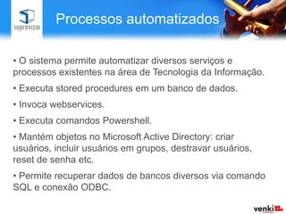 Processos automatizados

• O sistema permite automatizar diversos serviços e
processos existentes na área de Tecnologia da Informação.
• Executa stored procedures em um banco de dados.
• Invoca webservices.
• Executa comandos Powershell.
• Mantém objetos no Microsoft Active Directory: criar
usuários, incluir usuários em grupos, destravar usuários,
reset de senha etc.
• Permite recuperar dados de bancos diversos via comando
SQL e conexão ODBC.
 