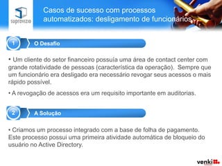 Casos de sucesso com processos
            automatizados: desligamento de funcionários


 1       O Desafio

• Um cliente do setor financeiro possuía uma área de contact center com
grande rotatividade de pessoas (característica da operação). Sempre que
um funcionário era desligado era necessário revogar seus acessos o mais
rápido possível.
• A revogação de acessos era um requisito importante em auditorias.


 2       A Solução


• Criamos um processo integrado com a base de folha de pagamento.
Este processo possui uma primeira atividade automática de bloqueio do
usuário no Active Directory.
 