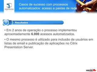 Casos de sucesso com processos
         automatizados: acesso a pastas de rede



3     Resultados


• Em 2 anos de operação o processo implementou
aproximadamente 6.000 acessos automatizados.
• O mesmo processo é utilizado para inclusão de usuários em
listas de email e publicação de aplicações no Citrix
Presentation Server.
 