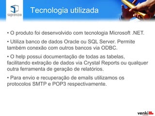 Tecnologia utilizada

• O produto foi desenvolvido com tecnologia Microsoft .NET.
• Utiliza banco de dados Oracle ou SQL Server. Permite
também conexão com outros bancos via ODBC.
• O help possui documentação de todas as tabelas,
facilitando extração de dados via Crystal Reports ou qualquer
outra ferramenta de geração de relatórios.
• Para envio e recuperação de emails utilizamos os
protocolos SMTP e POP3 respectivamente.
 