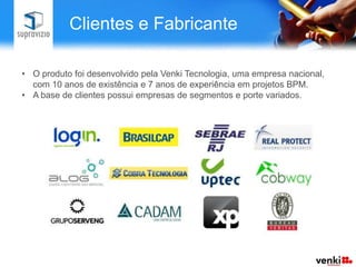Clientes e Fabricante

• O produto foi desenvolvido pela Venki Tecnologia, uma empresa nacional,
  com 10 anos de existência e 7 anos de experiência em projetos BPM.
• A base de clientes possui empresas de segmentos e porte variados.
 