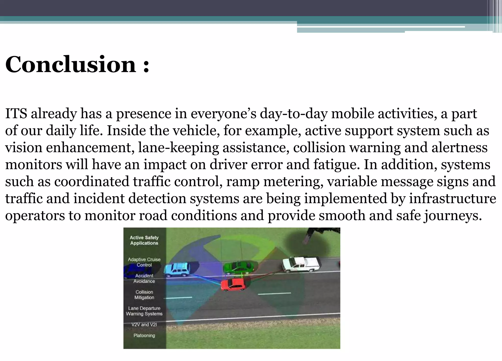 Conclusion :
ITS already has a presence in everyone’s day-to-day mobile activities, a part
of our daily life. Inside the vehicle, for example, active support system such as
vision enhancement, lane-keeping assistance, collision warning and alertness
monitors will have an impact on driver error and fatigue. In addition, systems
such as coordinated traffic control, ramp metering, variable message signs and
traffic and incident detection systems are being implemented by infrastructure
operators to monitor road conditions and provide smooth and safe journeys.
 