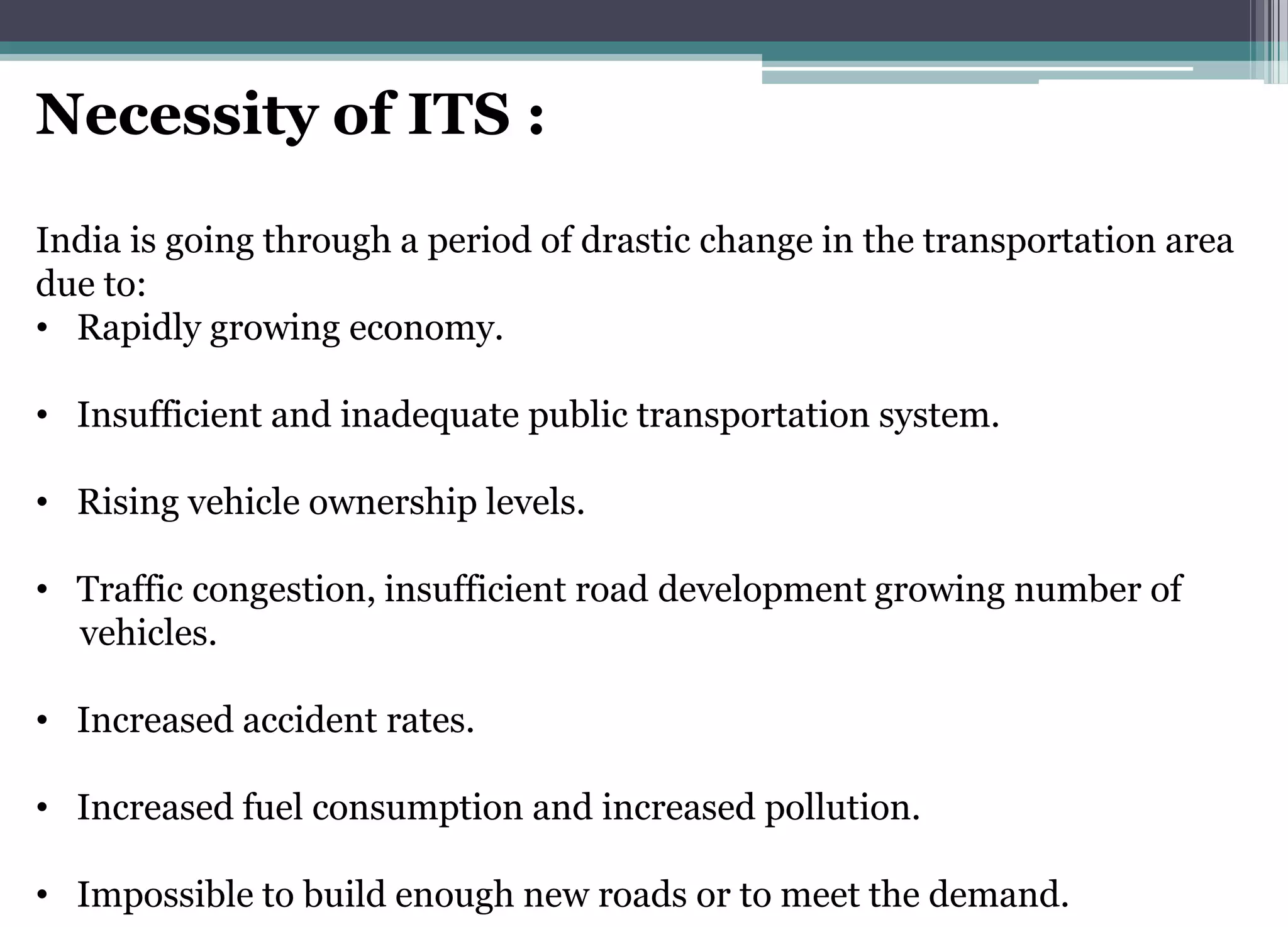 Necessity of ITS :
India is going through a period of drastic change in the transportation area
due to:
• Rapidly growing economy.
• Insufficient and inadequate public transportation system.
• Rising vehicle ownership levels.
• Traffic congestion, insufficient road development growing number of
vehicles.
• Increased accident rates.
• Increased fuel consumption and increased pollution.
• Impossible to build enough new roads or to meet the demand.
 