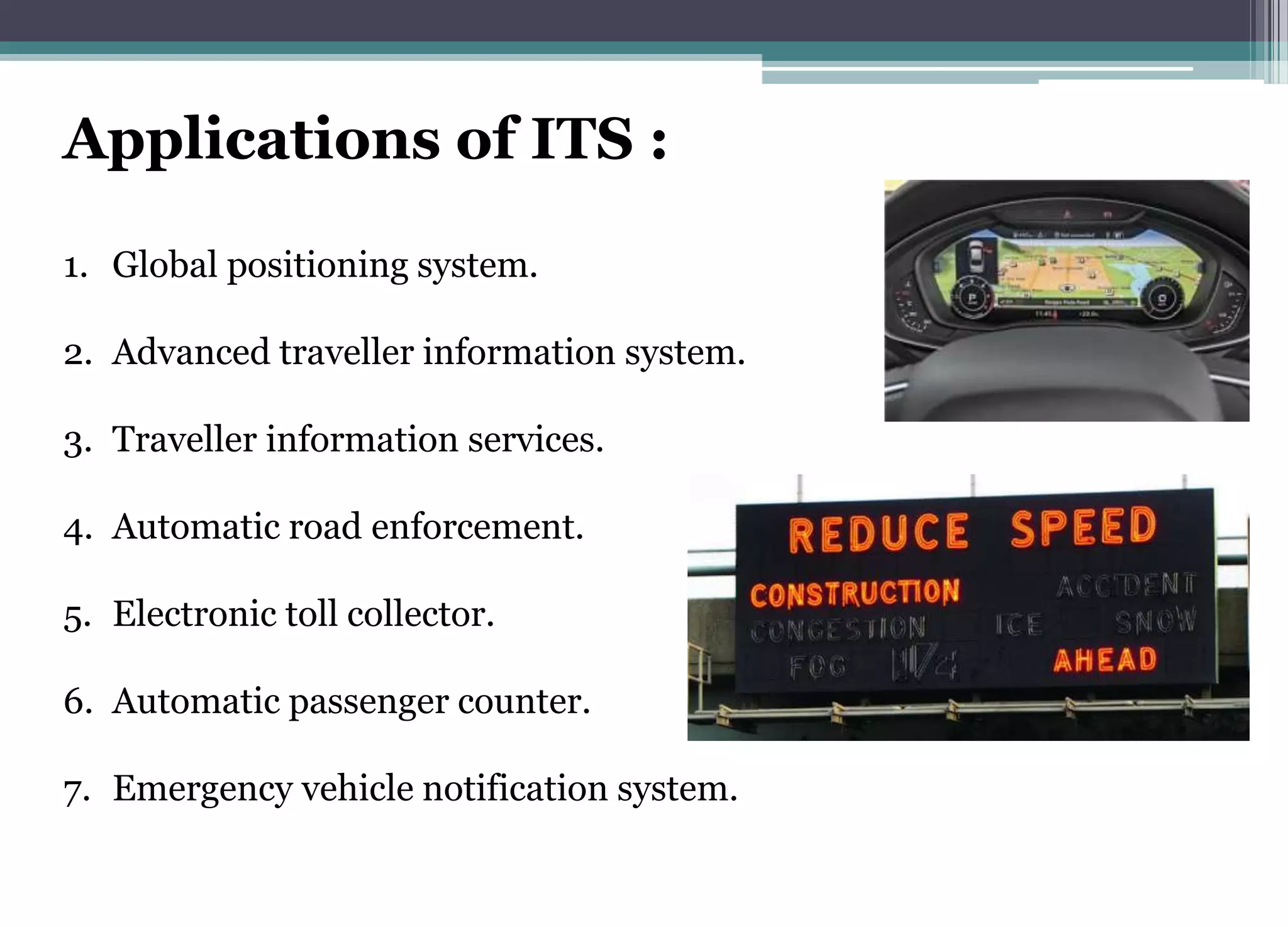 Applications of ITS :
1. Global positioning system.
2. Advanced traveller information system.
3. Traveller information services.
4. Automatic road enforcement.
5. Electronic toll collector.
6. Automatic passenger counter.
7. Emergency vehicle notification system.
 