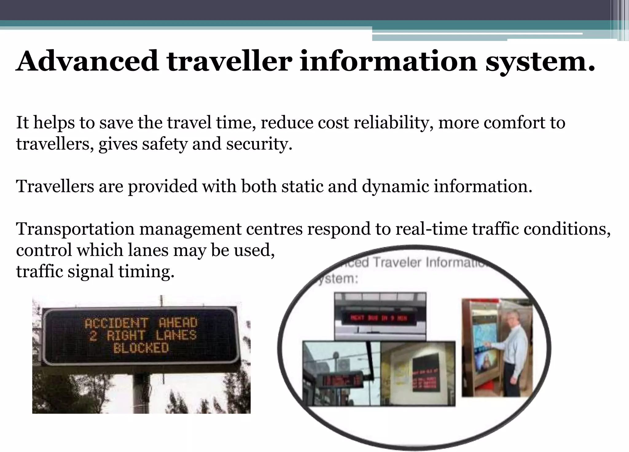 Advanced traveller information system.
It helps to save the travel time, reduce cost reliability, more comfort to
travellers, gives safety and security.
Travellers are provided with both static and dynamic information.
Transportation management centres respond to real-time traffic conditions,
control which lanes may be used,
traffic signal timing.
 