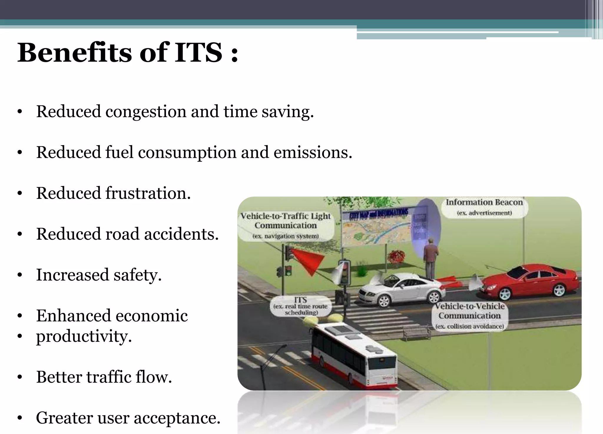 Benefits of ITS :
• Reduced congestion and time saving.
• Reduced fuel consumption and emissions.
• Reduced frustration.
• Reduced road accidents.
• Increased safety.
• Enhanced economic
• productivity.
• Better traffic flow.
• Greater user acceptance.
 