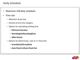 Daily Schedule
 Maximum 128 daily schedules
 Time slot
 Maximum 16 per day
 Consists of one time category
 Options for calculating working time
 Minimum Duration
 Rounding(In)/Rounding(Out)
 Affect Result
 Options for determining ‘Late In’ or ‘Early Out’
 Grace(Start)/Grace(Out)
 Auto Check In/Auto Check Out
 