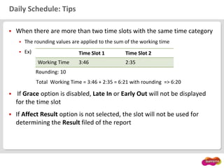 Daily Schedule: Tips
 When there are more than two time slots with the same time category
 The rounding values are applied to the sum of the working time
 Ex)
Rounding: 10
Total Working Time = 3:46 + 2:35 = 6:21 with rounding => 6:20
 If Grace option is disabled, Late In or Early Out will not be displayed
for the time slot
 If Affect Result option is not selected, the slot will not be used for
determining the Result filed of the report
Time Slot 1 Time Slot 2
Working Time 3:46 2:35
 