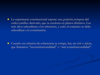 La supremacía constitucional supone una  gradación jerárquica  del orden jurídico derivado, que se escalona en planos distintos. Los más altos subordinan a los inferiores, y todo el conjunto se debe subordinar a la constitución. Cuando esa relación de coherencia se rompe, hay un  vicio  o  defecto , que llamamos “inconstitucionalidad” o “anti-constitucionalidad”. 