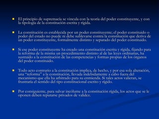 El principio de supremacía se vincula con la teoría del poder constituyente, y con la tipología de la constitución escrita y rígida.  La constitución es establecida por un poder constituyente; el poder constituido o poder del estado no puede ni debe sublevarse contra la constitución que deriva de un poder constituyente, formalmente distinto y separado del poder constituido.  Si ese poder constituyente ha creado una constitución escrita y rígida, fijando para la reforma de la misma un procedimiento distinto al de las leyes ordinarias, ha sustraído a la constitución de las competencias y formas propias de los órganos del poder constituido.  Todo acto contrario a la constitución implica, de hecho, y por esa sola alteración, una “reforma” a la constitución, llevada indebidamente a cabo fuera del mecanismo que ella ha arbitrado para su enmienda. Si tales actos valieran, se frustraría el sentido del tipo constitucional escrito y rígido.  Por consiguiente, para salvar incólume a la constitución rígida, los actos que se le oponen deben reputarse privados de validez.  