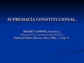 SUPREMACÍA CONSTITUCIONAL. BIDART CAMPOS, Germán J.  “Manual de la Constitución Reformada” ,  Editorial Ediar, Buenos Aires, 1996, t. 1 Cap. V. 