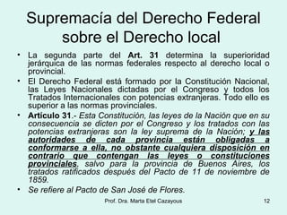 Supremacía del Derecho Federal
sobre el Derecho local
• La segunda parte del Art. 31 determina la superioridad
jerárquica de las normas federales respecto al derecho local o
provincial.
• El Derecho Federal está formado por la Constitución Nacional,
las Leyes Nacionales dictadas por el Congreso y todos los
Tratados Internacionales con potencias extranjeras. Todo ello es
superior a las normas provinciales.
• Artículo 31.- Esta Constitución, las leyes de la Nación que en su
consecuencia se dicten por el Congreso y los tratados con las
potencias extranjeras son la ley suprema de la Nación; y las
autoridades de cada provincia están obligadas a
conformarse a ella, no obstante cualquiera disposición en
contrario que contengan las leyes o constituciones
provinciales, salvo para la provincia de Buenos Aires, los
tratados ratificados después del Pacto de 11 de noviembre de
1859.
• Se refiere al Pacto de San José de Flores.
12Prof. Dra. Marta Etel Cazayous
 