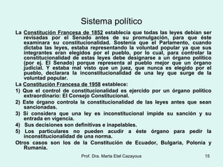 Sistema político
La Constitución Francesa de 1852 establecía que todas las leyes debían ser
revisadas por el Senado antes de su promulgación, para que éste
examinara su constitucionalidad. Sostenía que el Parlamento, cuando
dictaba las leyes, estaba representando la voluntad popular ya que sus
integrantes eran elegidos por el pueblo, por lo cual, para controlar la
constitucionalidad de estas leyes debe designarse a un órgano político
(por ej. El Senado) porque representa al pueblo mejor que un órgano
judicial. Y estaba mal visto que un juez, que nunca es elegido por el
pueblo, declarara la inconstitucionalidad de una ley que surge de la
voluntad popular.
La Constitución Francesa de 1958 establece:
1) Que el control de constitucionalidad es ejercido por un órgano político
extraordinario: El Consejo Constitucional.
2) Este órgano controla la constitucionalidad de las leyes antes que sean
sancionadas.
3) Si considera que una ley es inconstitucional impide su sanción y su
entrada en vigencia.
4) Sus decisiones son definitivas e inapelables.
5) Los particulares no pueden acudir a éste órgano para pedir la
inconstitucionalidad de una norma.
Otros casos son los de la Constitución de Ecuador, Bulgaria, Polonia y
Rumania.
15Prof. Dra. Marta Etel Cazayous
 