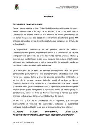 UNIVERSIDAD DE CUENCA
FACULTAD DE JURISPRUDENCIA
DR. JUAN PEÑA AGUIRRE /2010 1
RESUMEN
SUPREMACÍA CONSTITUCIONAL.
Desde su rescisión de la Gran Colombia la República del Ecuador, ha tenido
veinte Constituciones a lo largo de su historia, y se podría decir que la
Constitución del 2008 es una de las más extensas del mundo y la más larga de
las cartas magnas que sea adoptado en el territorio Ecuatoriano, posee 444
artículos, agrupados en los diferentes capítulos que componen los 9 títulos de
la Constitución.
La Supremacía Constitucional es un principio teórico del Derecho
Constitucional que postula, originalmente ubicar a la Constitución de un país
jerárquicamente por encima de todas las demás normas jurídicas, internas y
externas, que puedan llegar, a regir sobre ese país. Esto incluiría a los tratados
internacionales ratificados por el país y cuyo ámbito de aplicación pueda ser
también sobre las relaciones jurídicas internas.
La Constitución es un texto de carácter jurídico-político fruto del poder
constituyente que fundamenta todo el ordenamiento, situándose en él como
norma que recoge, define y crea los poderes constituidos limitándolos al
servicio de la persona humana. Además, tendrá el carácter de Norma
Suprema, de manera que prevalecerá sobre cualquier otra que fuese posterior
y contraria a ella, jerarquía constitucional. La prelación de la norma superior
implica que no puede transgredirla o violarla una norma de inferior jerarquía;
sencillamente, porque se trata de Normas Supremas o normas que tienen
prioridad en la jerarquía de la normatividad jurídica del Estado
El Art. 424 y 425 de la Constitución de la República, que consagra
expresamente el "Principio de Supremacía”, establece la superioridad
jerárquica de la Constitución sobre todo el ordenamiento jurídico interno1.
PALABRAS CLAVES: SUPREMACÍA, CONTITUCION,
NEOCONSTITUCIONALISMO, JERARQUIA, INCONSTITUCIONALIDAD.
 