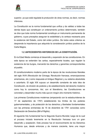 UNIVERSIDAD DE CUENCA
FACULTAD DE JURISPRUDENCIA
DR. JUAN PEÑA AGUIRRE /2010 10
superior, ya que está regulada la producción de otras normas, es decir, normas
inferiores.
La Constitución es la norma fundamental que unifica y da validez a todas las
demás leyes que constituyen un ordenamiento jurídico determinado, también
se dice que toda norma fundamental constituye un instrumento permanente de
gobierno, cuyos preceptos aseguran la estabilidad y la certeza necesaria para
la existencia del Estado, como del orden jurídico. De todos estos criterios se
desprende la importancia que adquirido la consideración jurídico positiva de la
Carta Magna.
1.2 ANTECEDENTES HISTORICOS DE LA CONSTITUCIÓN.
En la Edad Media comienza el desarrollo y expansión de las constituciones. En
esta época se extienden las cartas, especialmente locales, que regulan la
existencia de los burgos, marcando los derechos y garantías correspondientes
al pueblo.
El constitucionalismo moderno parte de la época de las revoluciones liberales
del siglo XVIII (Revolución de Córcega, Revolución francesa, emancipaciones
americanas, etc.) como respuesta al Antiguo Régimen y su sistema absolutista
o autoritario. El siglo XIX supuso un desarrollo constante de esta idea de
Constitución, de división de poderes y de establecimiento del derecho moderno
como hoy lo conocemos. Así, con el liberalismo, las Constituciones se
concretan y desarrollan mucho más que en ningún otro momento histórico.
Las primeras Constituciones modernas (empezando con la estadounidense de
17 de septiembre de 1787) estableciendo los límites de los poderes
gubernamentales, y de protección de los derechos y libertades fundamentales
con las primeras enmiendas de 15 de diciembre de 1791 conocidas como
Declaración de Derechos (Bill of Rights).
El siguiente hito fundamental fue la Segunda Guerra Mundial, luego de la cual
el proceso iniciado levemente en la Revolución francesa tuvo un gran
desarrollo y aceptación. Este proceso fue el reconocimiento de los Derechos
Humanos que, desde entonces y de manera creciente, tiene una mayor
 