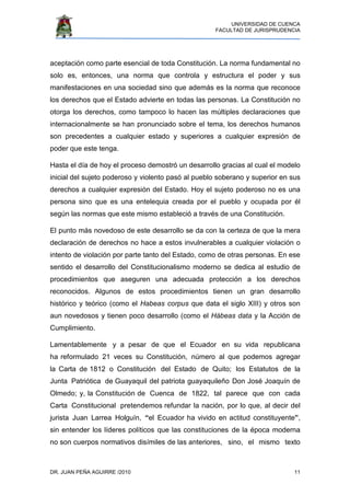 UNIVERSIDAD DE CUENCA
FACULTAD DE JURISPRUDENCIA
DR. JUAN PEÑA AGUIRRE /2010 11
aceptación como parte esencial de toda Constitución. La norma fundamental no
solo es, entonces, una norma que controla y estructura el poder y sus
manifestaciones en una sociedad sino que además es la norma que reconoce
los derechos que el Estado advierte en todas las personas. La Constitución no
otorga los derechos, como tampoco lo hacen las múltiples declaraciones que
internacionalmente se han pronunciado sobre el tema, los derechos humanos
son precedentes a cualquier estado y superiores a cualquier expresión de
poder que este tenga.
Hasta el día de hoy el proceso demostró un desarrollo gracias al cual el modelo
inicial del sujeto poderoso y violento pasó al pueblo soberano y superior en sus
derechos a cualquier expresión del Estado. Hoy el sujeto poderoso no es una
persona sino que es una entelequia creada por el pueblo y ocupada por él
según las normas que este mismo estableció a través de una Constitución.
El punto más novedoso de este desarrollo se da con la certeza de que la mera
declaración de derechos no hace a estos invulnerables a cualquier violación o
intento de violación por parte tanto del Estado, como de otras personas. En ese
sentido el desarrollo del Constitucionalismo moderno se dedica al estudio de
procedimientos que aseguren una adecuada protección a los derechos
reconocidos. Algunos de estos procedimientos tienen un gran desarrollo
histórico y teórico (como el Habeas corpus que data el siglo XIII) y otros son
aun novedosos y tienen poco desarrollo (como el Hábeas data y la Acción de
Cumplimiento.
Lamentablemente y a pesar de que el Ecuador en su vida republicana
ha reformulado 21 veces su Constitución, número al que podemos agregar
la Carta de 1812 o Constitución del Estado de Quito; los Estatutos de la
Junta Patriótica de Guayaquil del patriota guayaquileño Don José Joaquín de
Olmedo; y, la Constitución de Cuenca de 1822, tal parece que con cada
Carta Constitucional pretendemos refundar la nación, por lo que, al decir del
jurista Juan Larrea Holguín, “el Ecuador ha vivido en actitud constituyente”,
sin entender los líderes políticos que las constituciones de la época moderna
no son cuerpos normativos disímiles de las anteriores, sino, el mismo texto
 