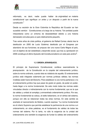 UNIVERSIDAD DE CUENCA
FACULTAD DE JURISPRUDENCIA
DR. JUAN PEÑA AGUIRRE /2010 12
reformado, es decir, nadie puede hablar de originalidad en materia
constitucional que signifique un antes y un después a partir de la nueva
constitución.7
Desde su escisión de la Gran Colombia la República del Ecuador se han
sucedido veintiún Constituciones a lo largo de su historia. Tal cantidad puede
interpretarse como un síntoma de desestabilidad debido a una historia
demasiado convulsa para un país relativamente pequeño.
Tras varios años de crisis política, el gobierno de Rafael Correa; electo tras la
destitución en 2005 de Lucio Gutiérrez destituido por el Congreso por
abandono de sus funciones; se propuso dar una nueva Carta Magna al país,
con el objetivo de dar estabilidad y desarrollo social, que tras su aprobación en
2008 constituye el último Episodio del Constitucionalismo en este país andino8
.
1.3 ORDEN JERARQUICO.
El principio de Supremacía Constitucional, conlleva esencialmente la
jerarquización de la Constitución en la cúspide del ordenamiento jurídico,
sobre la norma ordinaria, cuando ésta es violatoria de aquella. El ordenamiento
jurídico está integrado solamente por normas jurídicas válidas; las normas
inválidas están fuera del Derecho. Para establecer si una norma pertenece o no
al ordenamiento jurídico hay que pasar de grado en grado, de poder en poder,
hasta llegar a la norma fundamental. De este modo todas las normas están
vinculadas directa o indirectamente con la norma fundamental, que es la que
da validez y unidad al complejo y enmarañado ordenamiento jurídico. Por eso,
la norma fundamental se coloca, al estilo kelseniano, en el vértice del sistema,
porque con ella se relacionan todas las otras normas. En este sentido es
acertado el razonamiento de Bobbio, cuando expresa: "La norma fundamental
es el criterio Supremo que permite establecer la pertinencia de una norma a un
ordenamiento, en otras palabras, es el fundamento de validez de todas las
normas del sistema. Por lo tanto, no sólo la exigencia de la unidad del
ordenamiento sino también la exigencia de fundar la validez del ordenamiento
 