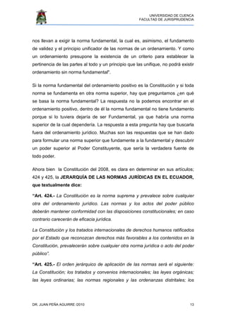 UNIVERSIDAD DE CUENCA
FACULTAD DE JURISPRUDENCIA
DR. JUAN PEÑA AGUIRRE /2010 13
nos llevan a exigir la norma fundamental, la cual es, asimismo, el fundamento
de validez y el principio unificador de las normas de un ordenamiento. Y como
un ordenamiento presupone la existencia de un criterio para establecer la
pertinencia de las partes al todo y un principio que las unifique, no podrá existir
ordenamiento sin norma fundamental".
Si la norma fundamental del ordenamiento positivo es la Constitución y si toda
norma se fundamenta en otra norma superior, hay que preguntarnos ¿en qué
se basa la norma fundamental? La respuesta no la podemos encontrar en el
ordenamiento positivo, dentro de él la norma fundamental no tiene fundamento
porque si lo tuviera dejaría de ser Fundamental, ya que habría una norma
superior de la cual dependería. La respuesta a esta pregunta hay que buscarla
fuera del ordenamiento jurídico. Muchas son las respuestas que se han dado
para formular una norma superior que fundamente a la fundamental y descubrir
un poder superior al Poder Constituyente, que sería la verdadera fuente de
todo poder.
Ahora bien la Constitución del 2008, es clara en determinar en sus artículos;
424 y 425, la JERARQUÍA DE LAS NORMAS JURÍDICAS EN EL ECUADOR,
que textualmente dice:
“Art. 424.- La Constitución es la norma suprema y prevalece sobre cualquier
otra del ordenamiento jurídico. Las normas y los actos del poder público
deberán mantener conformidad con las disposiciones constitucionales; en caso
contrario carecerán de eficacia jurídica.
La Constitución y los tratados internacionales de derechos humanos ratificados
por el Estado que reconozcan derechos más favorables a los contenidos en la
Constitución, prevalecerán sobre cualquier otra norma jurídica o acto del poder
público”.
“Art. 425.- El orden jerárquico de aplicación de las normas será el siguiente:
La Constitución; los tratados y convenios internacionales; las leyes orgánicas;
las leyes ordinarias; las normas regionales y las ordenanzas distritales; los
 